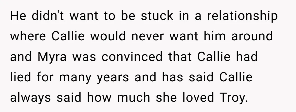 He didn't want to be stuck in a relationship where Callie would never want him around and Myra was convinced that Callie had lied for many years and has said...