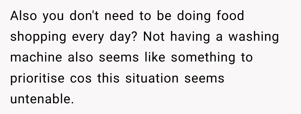 Also you don't need to be doing food shopping every day? Not having a washing machine also seems like something to prioritise cos this situation seems untenable.