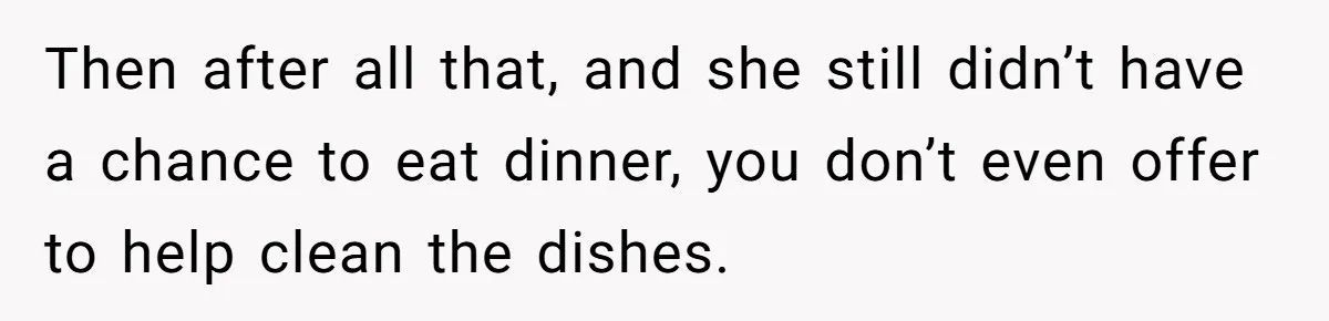 Then after all that, and she still didn’t have a chance to eat dinner, you don’t even offer to help clean the dishes.
