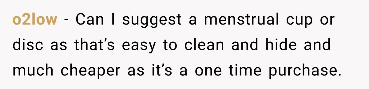 o2low − Can I suggest a menstrual cup or disc as that’s easy to clean and hide and much cheaper as it’s a one time purchase.