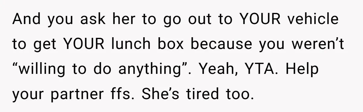 And you ask her to go out to YOUR vehicle to get YOUR lunch box because you weren’t “willing to do anything”. Yeah, YTA. Help your partner ffs. She’s tired...