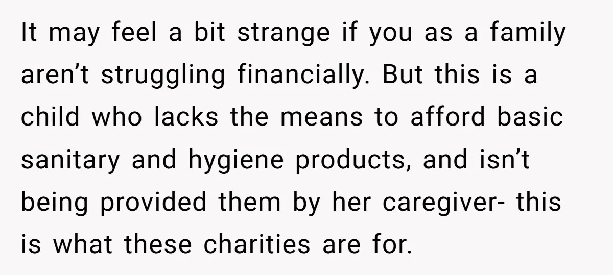It may feel a bit strange if you as a family aren’t struggling financially. But this is a child who lacks the means to afford basic sanitary and hygiene products,...