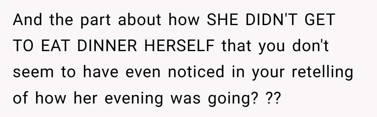 And the part about how SHE DIDN'T GET TO EAT DINNER HERSELF that you don't seem to have even noticed in your retelling of how her evening was going? ??