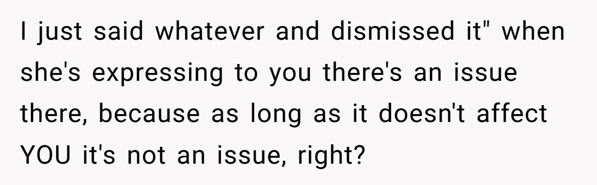 I just said whatever and dismissed it" when she's expressing to you there's an issue there, because as long as it doesn't affect YOU it's not an issue, right?