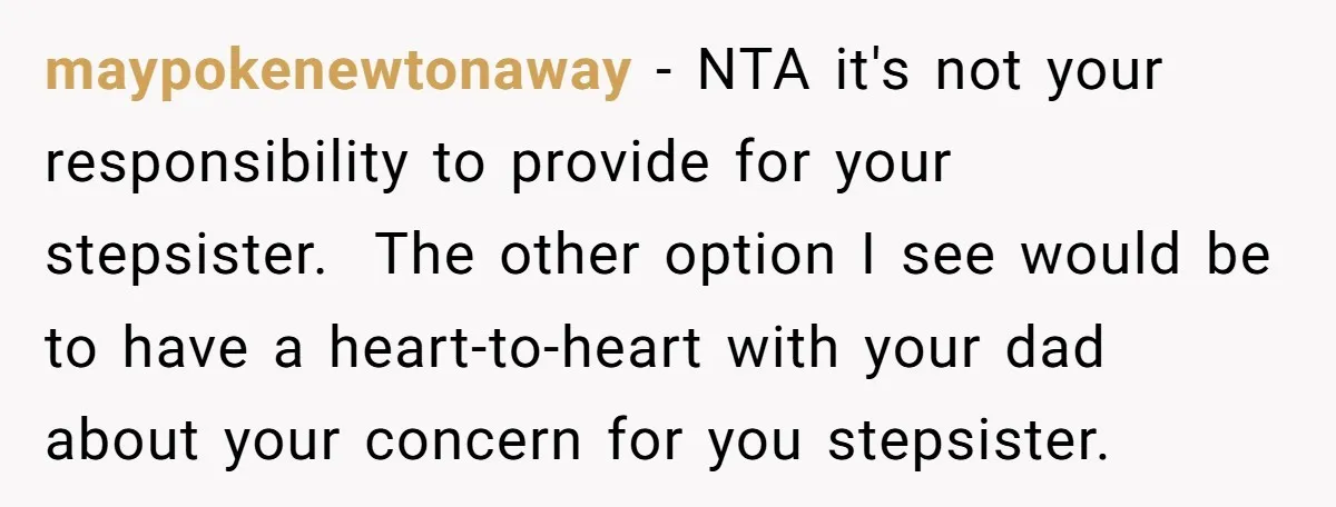 maypokenewtonaway − NTA it's not your responsibility to provide for your stepsister. The other option I see would be to have a heart-to-heart with your dad about your concern for...