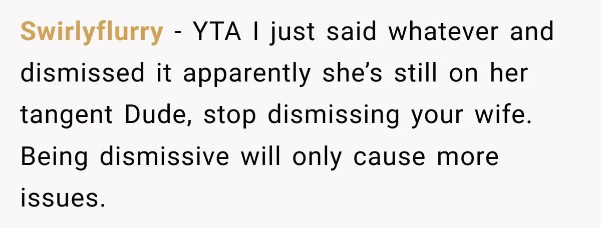 Swirlyflurry − YTA I just said whatever and dismissed it apparently she’s still on her tangent Dude, stop dismissing your wife. Being dismissive will only cause more issues.