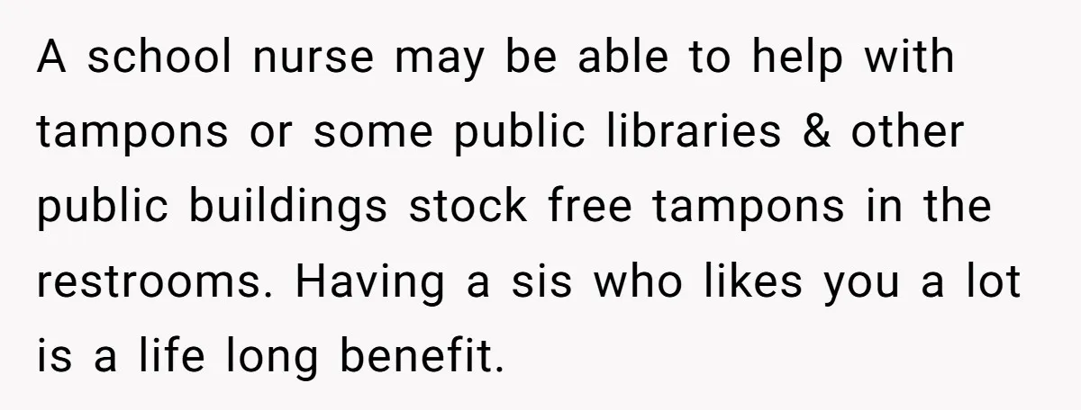 A school nurse may be able to help with tampons or some public libraries & other public buildings stock free tampons in the restrooms. Having a sis who likes you...