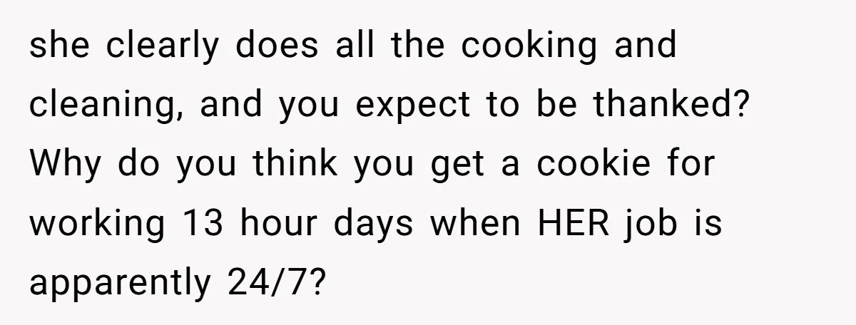 she clearly does all the cooking and cleaning, and you expect to be thanked? Why do you think you get a cookie for working 13 hour days when HER job...