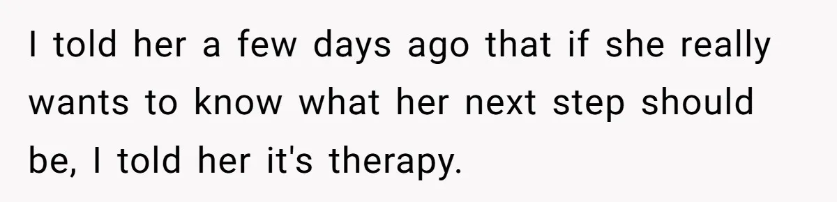 I told her a few days ago that if she really wants to know what her next step should be, I told her it's therapy.