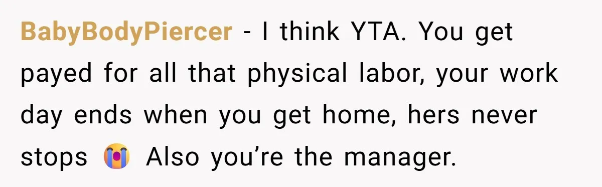 BabyBodyPiercer − I think YTA. You get payed for all that physical labor, your work day ends when you get home, hers never stops 😭 Also you’re the manager.
