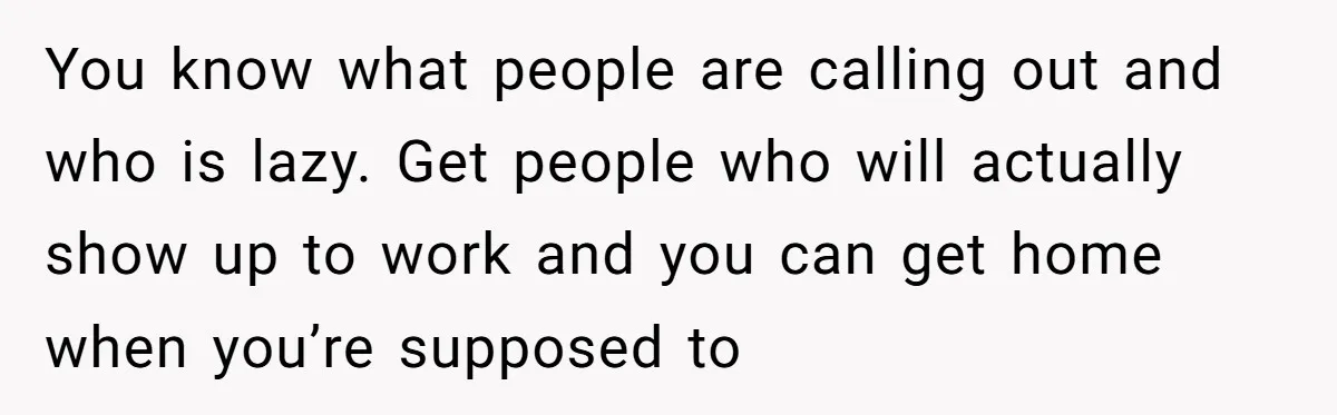 You know what people are calling out and who is lazy. Get people who will actually show up to work and you can get home when you’re supposed to