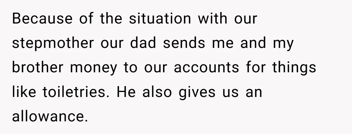 Because of the situation with our stepmother our dad sends me and my brother money to our accounts for things like toiletries. He also gives us an allowance.