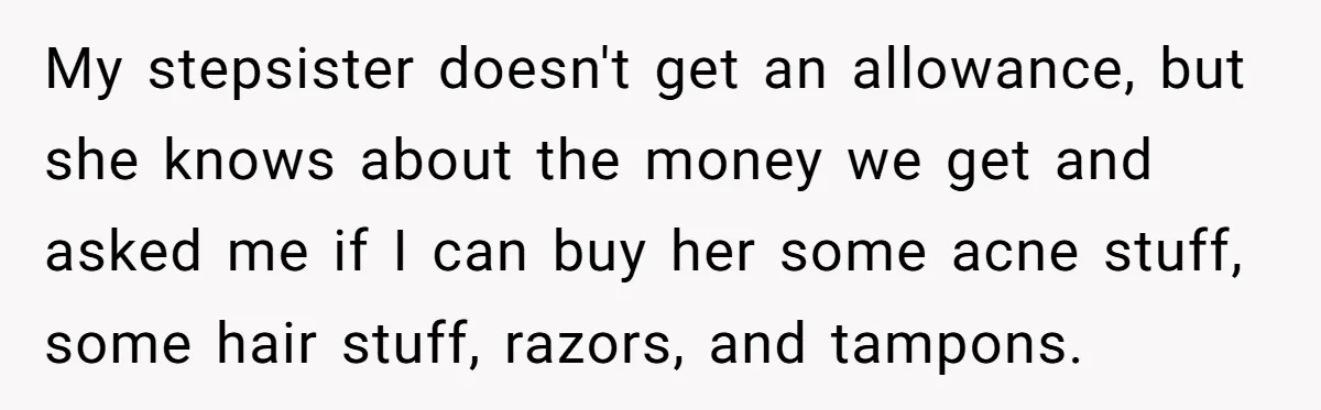 My stepsister doesn't get an allowance, but she knows about the money we get and asked me if I can buy her some acne stuff, some hair stuff, razors, and...