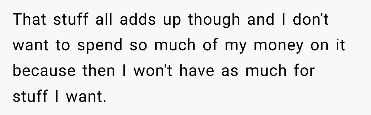 That stuff all adds up though and I don't want to spend so much of my money on it because then I won't have as much for stuff I want.