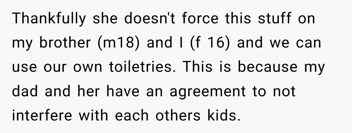Thankfully she doesn't force this stuff on my brother (m18) and I (f 16) and we can use our own toiletries. This is because my dad and her have an...