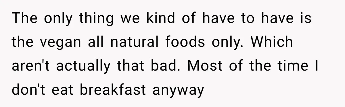 The only thing we kind of have to have is the vegan all natural foods only. Which aren't actually that bad. Most of the time I don't eat breakfast anyway