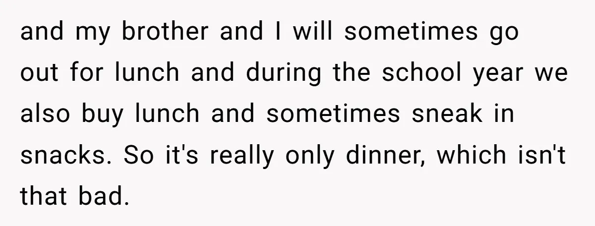 and my brother and I will sometimes go out for lunch and during the school year we also buy lunch and sometimes sneak in snacks. So it's really only dinner,...