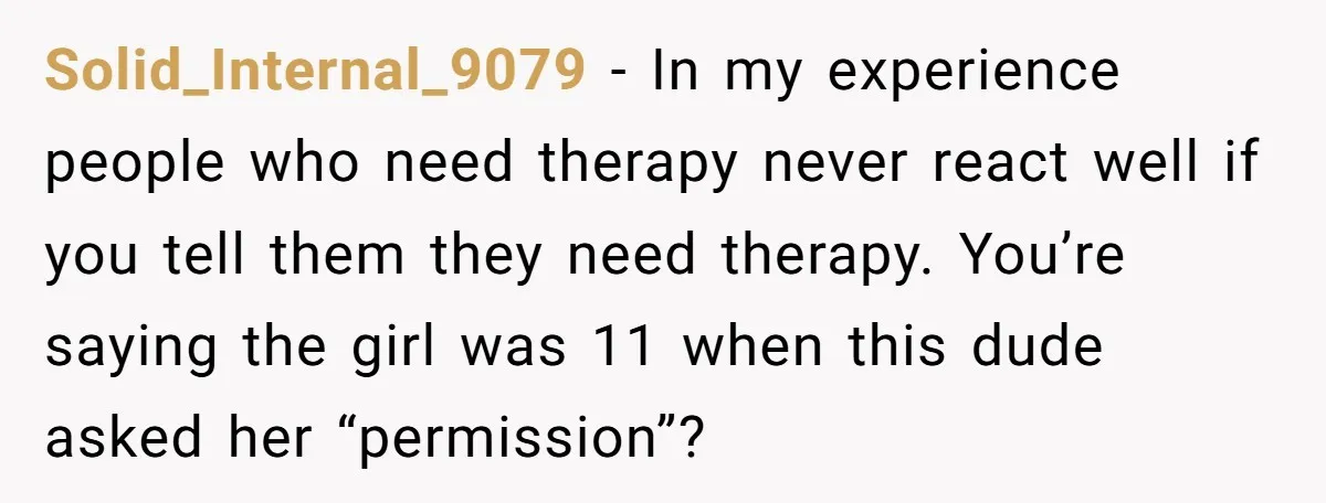 Solid_Internal_9079 − In my experience people who need therapy never react well if you tell them they need therapy. You’re saying the girl was 11 when this dude asked her...