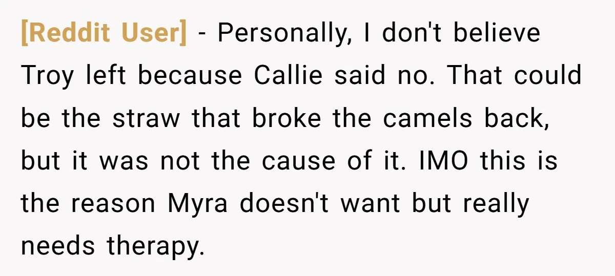[Reddit User] − Personally, I don't believe Troy left because Callie said no. That could be the straw that broke the camels back, but it was not the cause of...