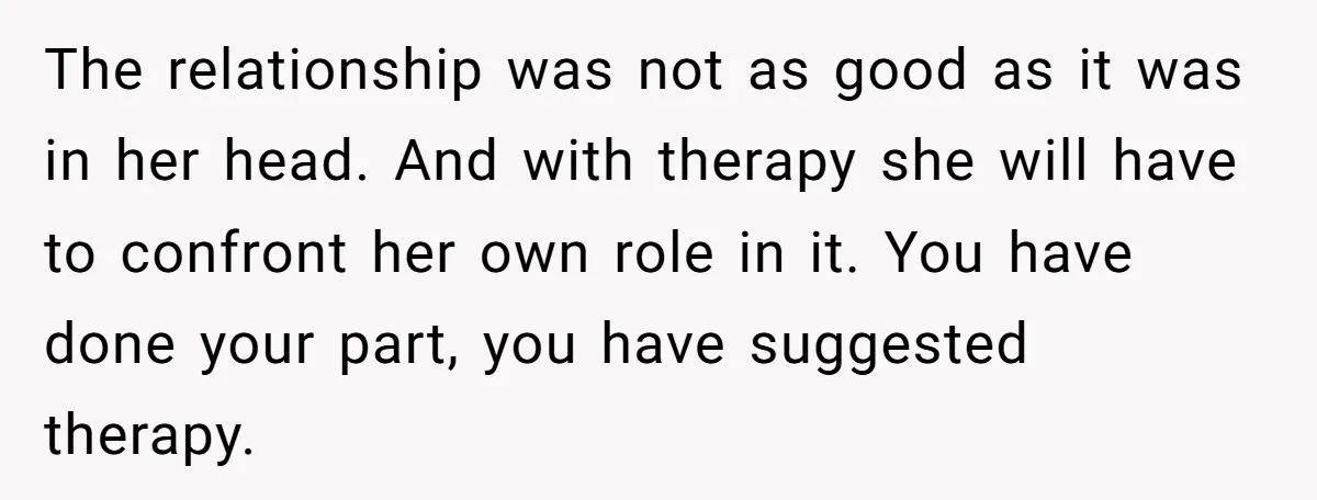 The relationship was not as good as it was in her head. And with therapy she will have to confront her own role in it. You have done your part,...