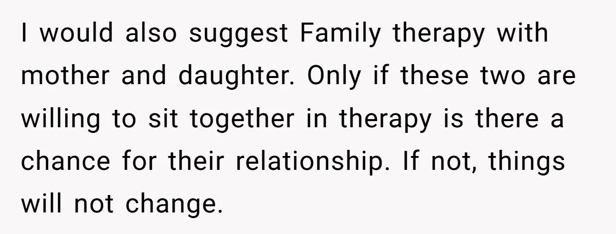 I would also suggest Family therapy with mother and daughter. Only if these two are willing to sit together in therapy is there a chance for their relationship. If not,...