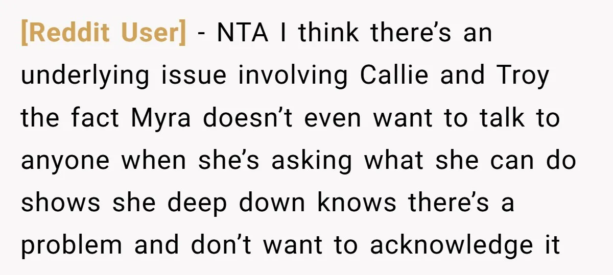 [Reddit User] − NTA I think there’s an underlying issue involving Callie and Troy the fact Myra doesn’t even want to talk to anyone when she’s asking what she can...