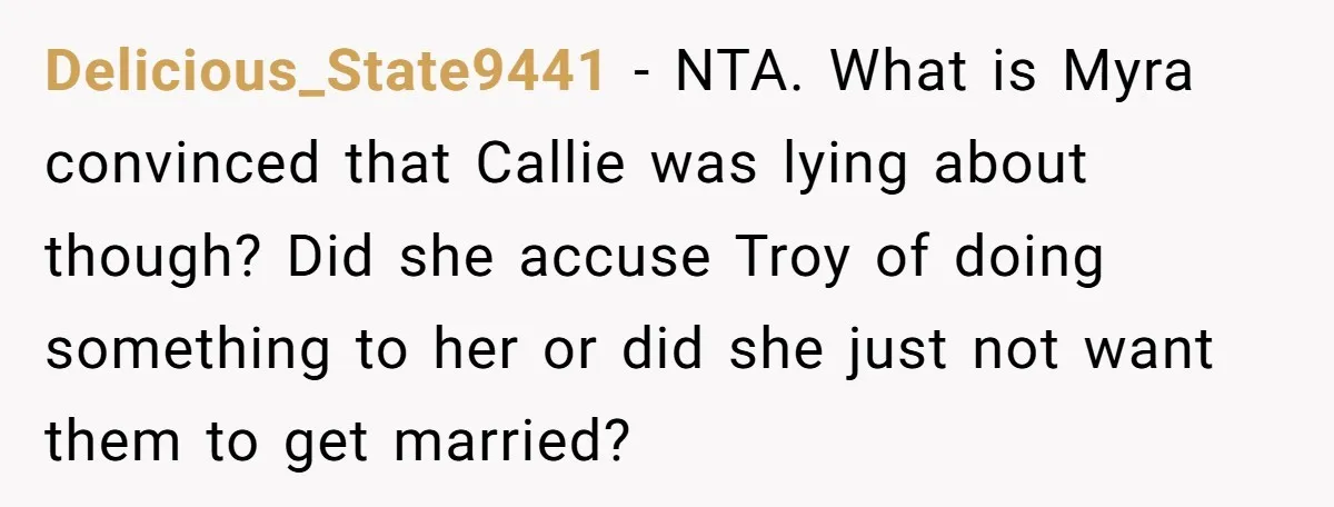Delicious_State9441 − NTA. What is Myra convinced that Callie was lying about though? Did she accuse Troy of doing something to her or did she just not want them to...
