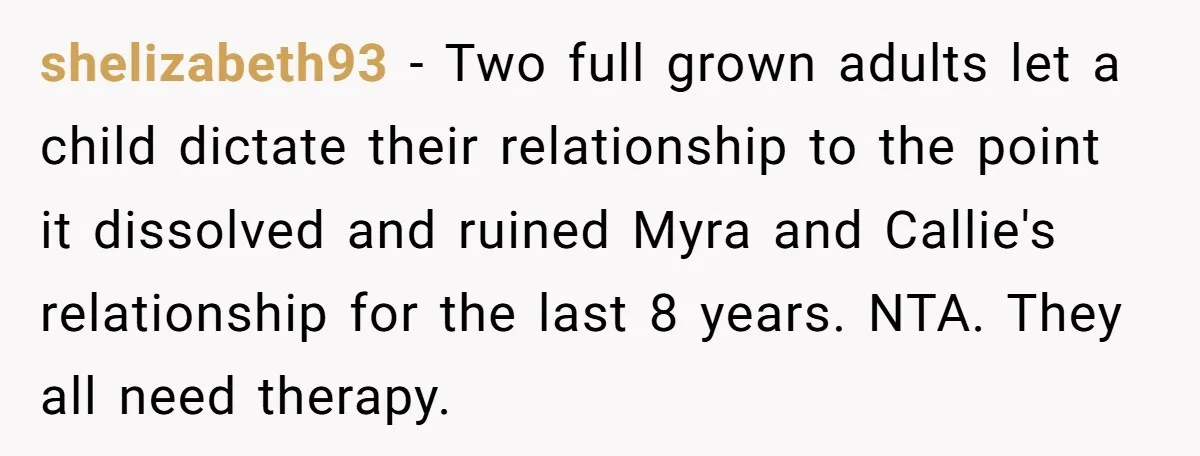 shelizabeth93 − Two full grown adults let a child dictate their relationship to the point it dissolved and ruined Myra and Callie's relationship for the last 8 years. NTA. They...