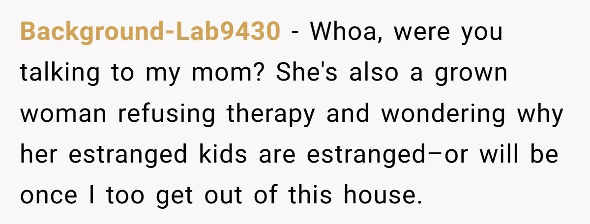 Background-Lab9430 − Whoa, were you talking to my mom? She's also a grown woman refusing therapy and wondering why her estranged kids are estranged–or will be once I too get...