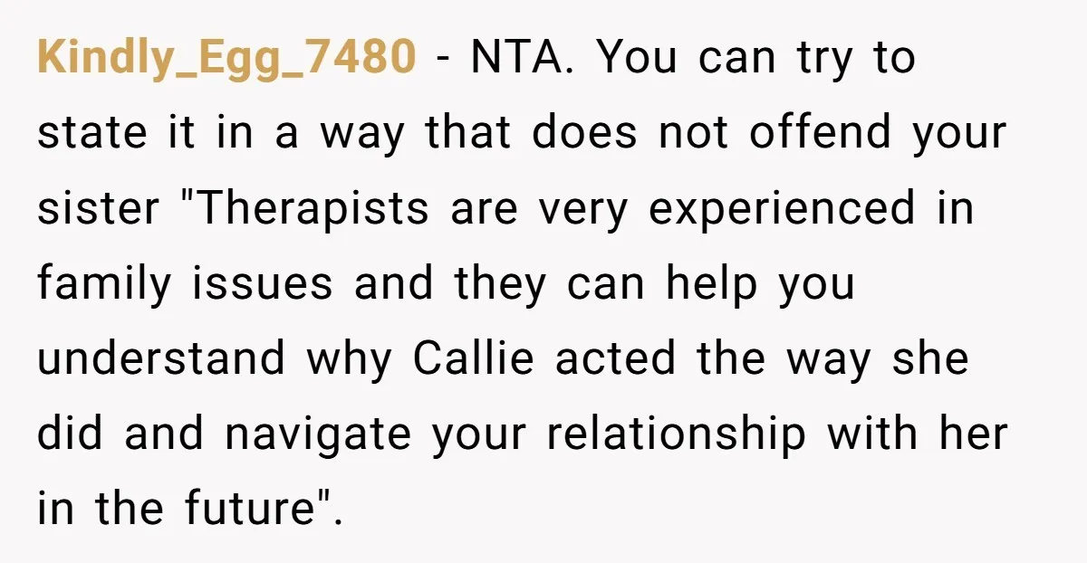 Kindly_Egg_7480 − NTA. You can try to state it in a way that does not offend your sister "Therapists are very experienced in family issues and they can help you...