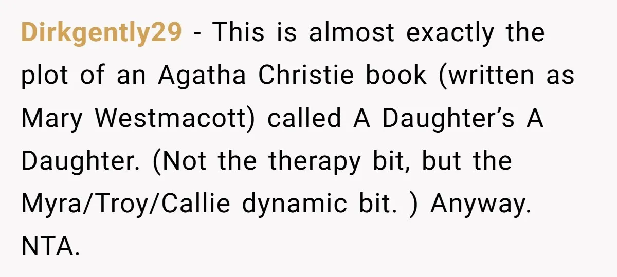 Dirkgently29 − This is almost exactly the plot of an Agatha Christie book (written as Mary Westmacott) called A Daughter’s A Daughter. (Not the therapy bit, but the Myra/Troy/Callie dynamic...