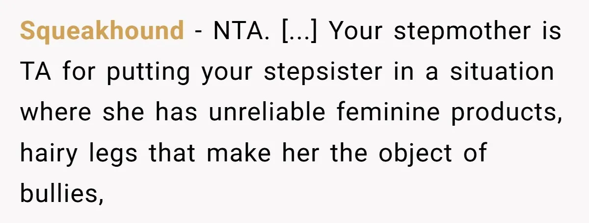 Squeakhound − NTA. [...] Your stepmother is TA for putting your stepsister in a situation where she has unreliable feminine products, hairy legs that make her the object of bullies,