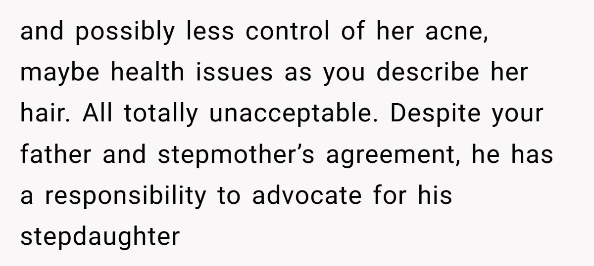 and possibly less control of her acne, maybe health issues as you describe her hair. All totally unacceptable. Despite your father and stepmother’s agreement, he has a responsibility to advocate...