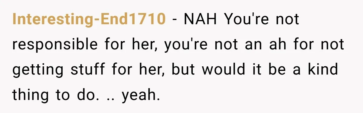 Interesting-End1710 − NAH You're not responsible for her, you're not an ah for not getting stuff for her, but would it be a kind thing to do. .. yeah.