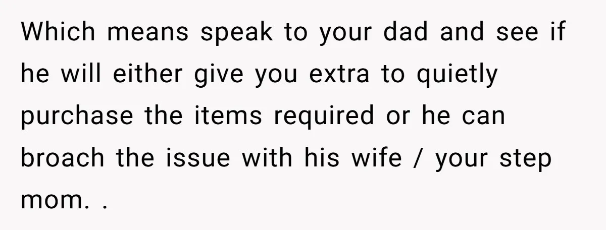 Which means speak to your dad and see if he will either give you extra to quietly purchase the items required or he can broach the issue with his wife...
