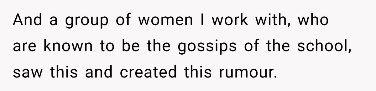 And a group of women I work with, who are known to be the gossips of the school, saw this and created this rumour.