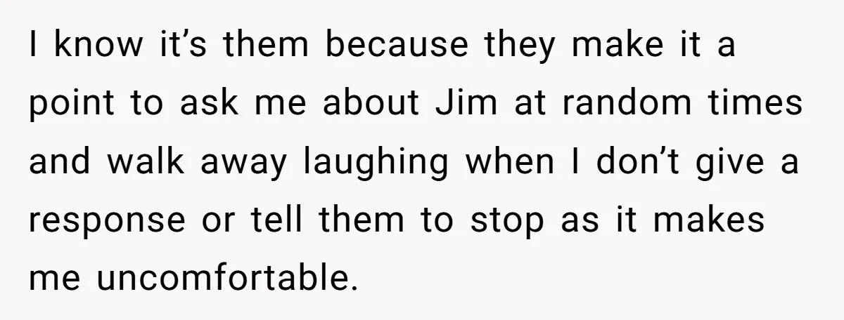 I know it’s them because they make it a point to ask me about Jim at random times and walk away laughing when I don’t give a response or tell...