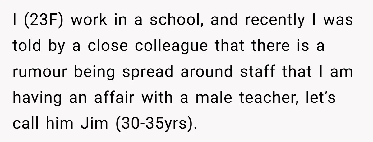 I (23F) work in a school, and recently I was told by a close colleague that there is a rumour being spread around staff that I am having an affair...