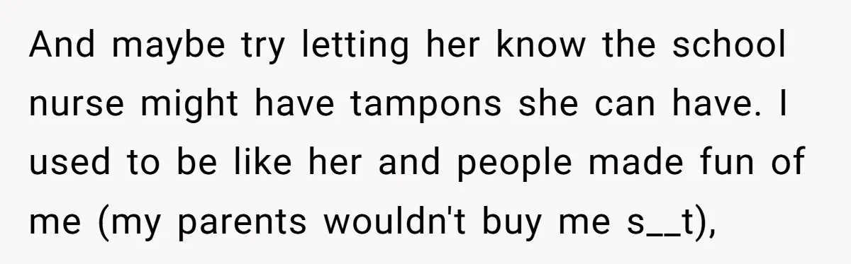 And maybe try letting her know the school nurse might have tampons she can have. I used to be like her and people made fun of me (my parents wouldn't...