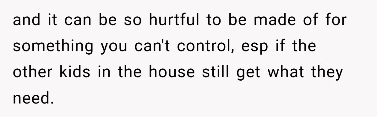 and it can be so hurtful to be made of for something you can't control, esp if the other kids in the house still get what they need.