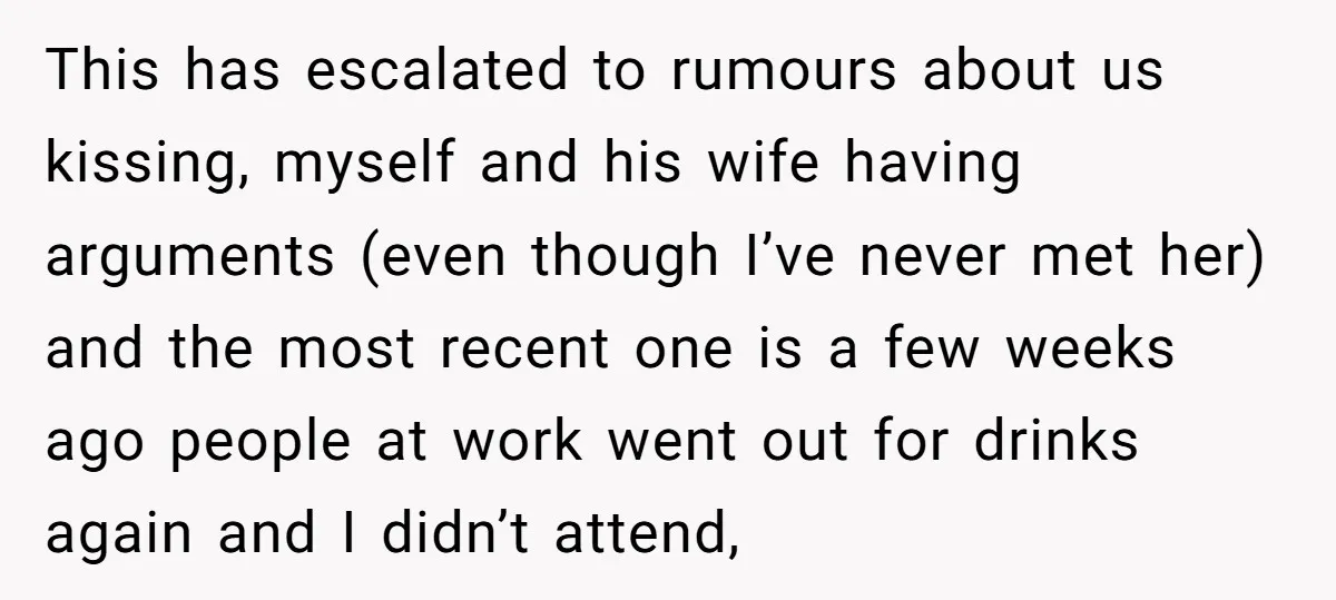 This has escalated to rumours about us kissing, myself and his wife having arguments (even though I’ve never met her) and the most recent one is a few weeks ago...