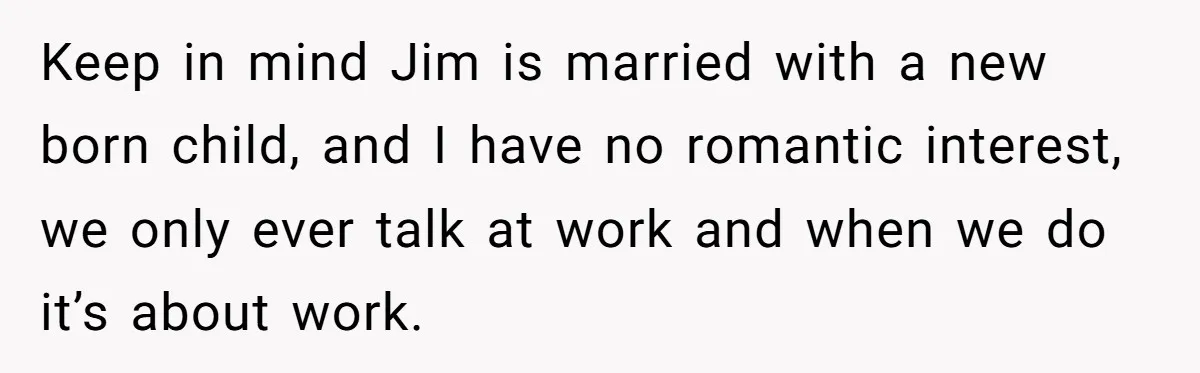 Keep in mind Jim is married with a new born child, and I have no romantic interest, we only ever talk at work and when we do it’s about work.