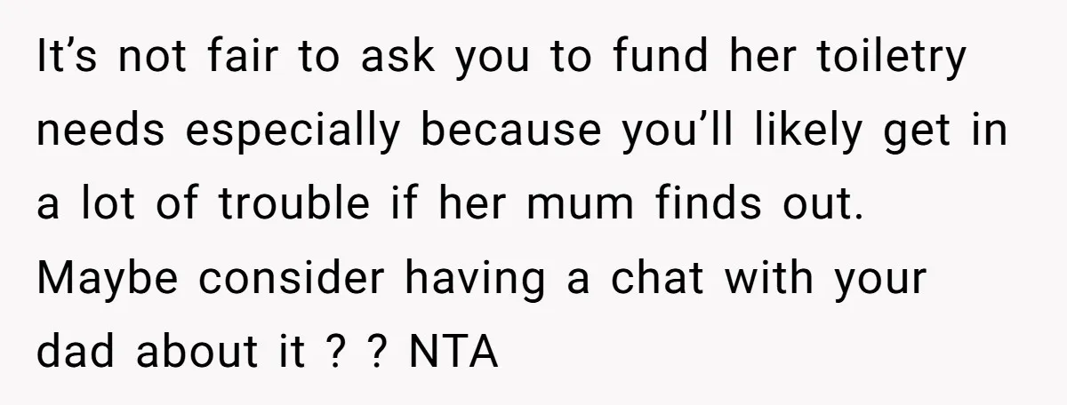 It’s not fair to ask you to fund her toiletry needs especially because you’ll likely get in a lot of trouble if her mum finds out. Maybe consider having a...