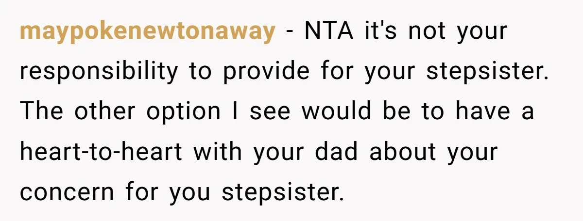 maypokenewtonaway − NTA it's not your responsibility to provide for your stepsister. The other option I see would be to have a heart-to-heart with your dad about your concern for...