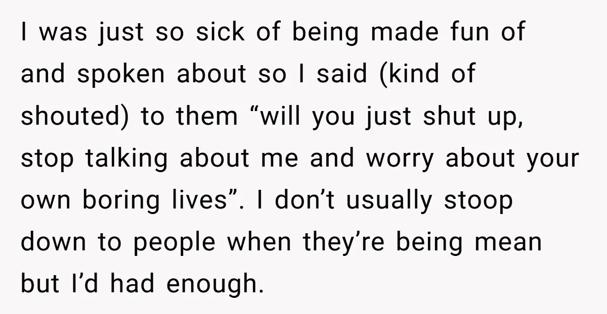 I was just so sick of being made fun of and spoken about so I said (kind of shouted) to them “will you just shut up, stop talking about me...