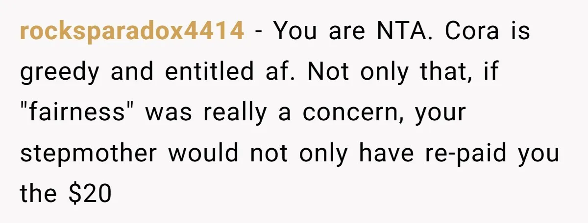 rocksparadox4414 − You are NTA. Cora is greedy and entitled af. Not only that, if "fairness" was really a concern, your stepmother would not only have re-paid you the $20