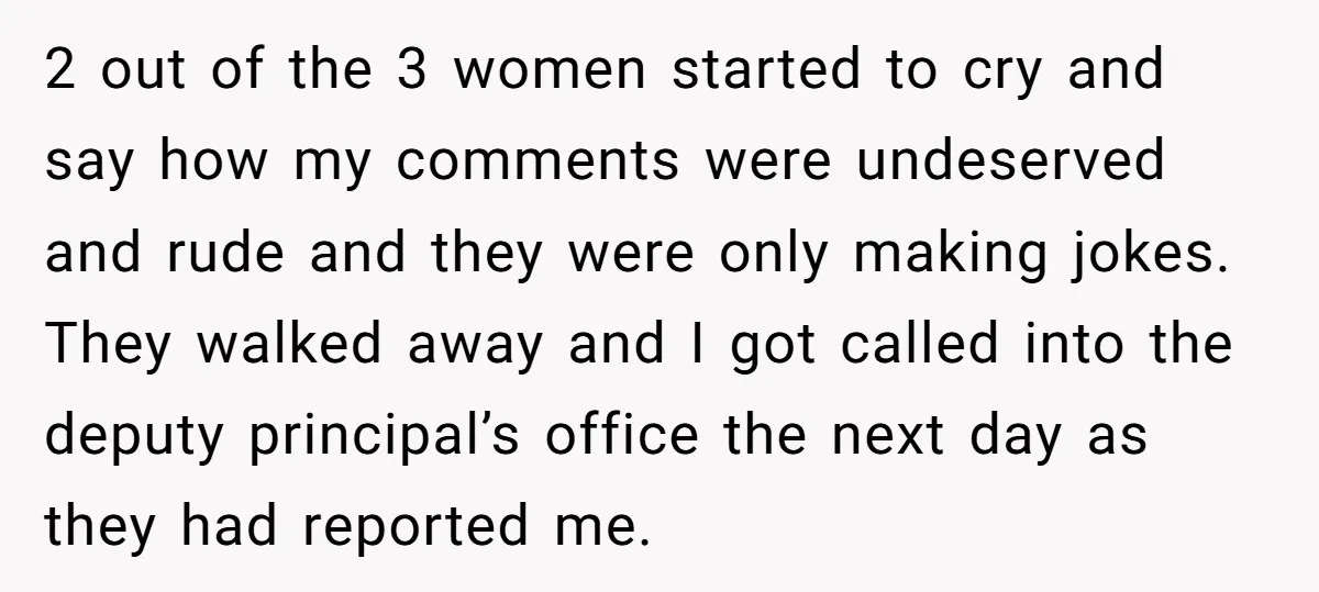 2 out of the 3 women started to cry and say how my comments were undeserved and rude and they were only making jokes. They walked away and I got...