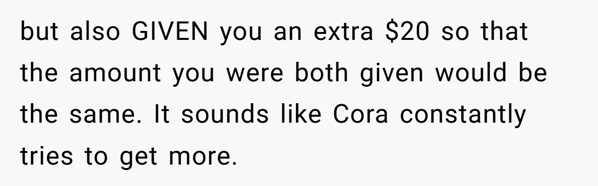 but also GIVEN you an extra $20 so that the amount you were both given would be the same. It sounds like Cora constantly tries to get more.
