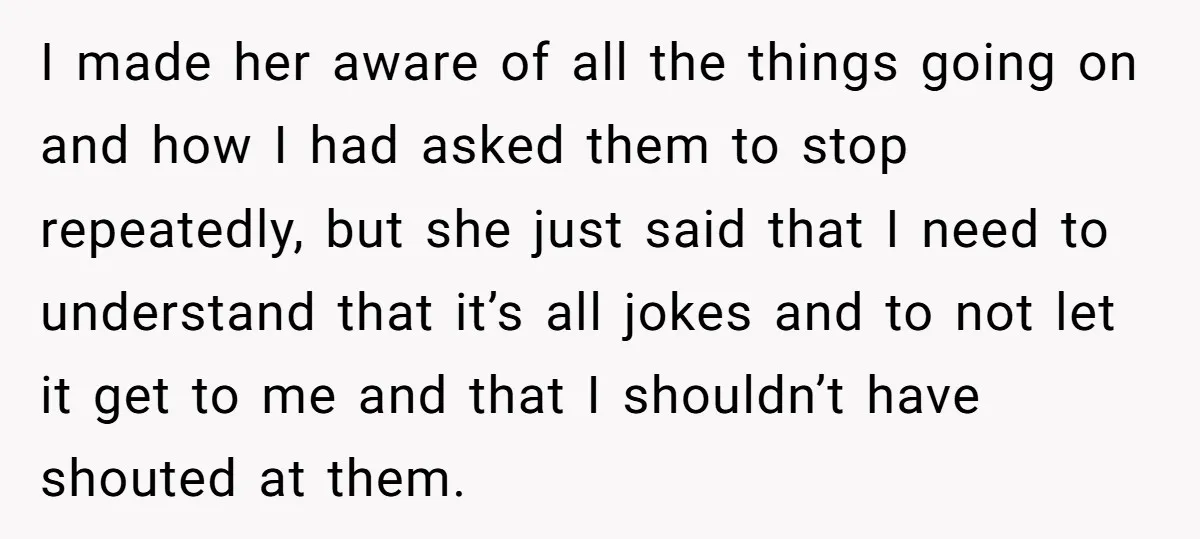 I made her aware of all the things going on and how I had asked them to stop repeatedly, but she just said that I need to understand that it’s...