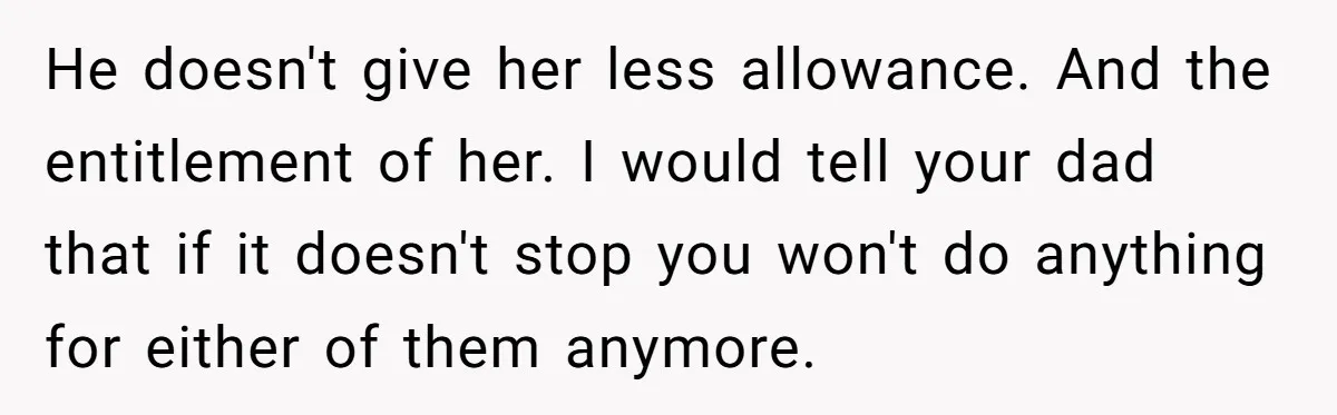 He doesn't give her less allowance. And the entitlement of her. I would tell your dad that if it doesn't stop you won't do anything for either of them anymore.